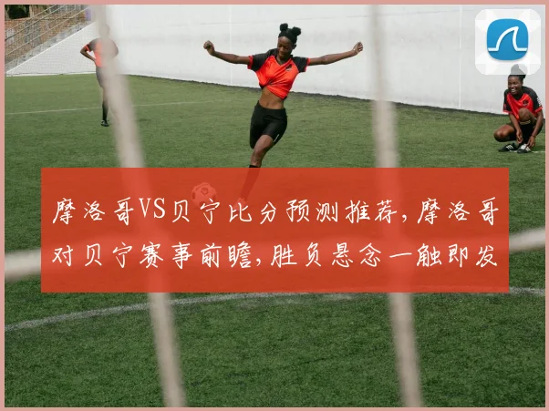 摩洛哥VS贝宁比分预测推荐,摩洛哥对贝宁赛事前瞻,胜负悬念一触即发