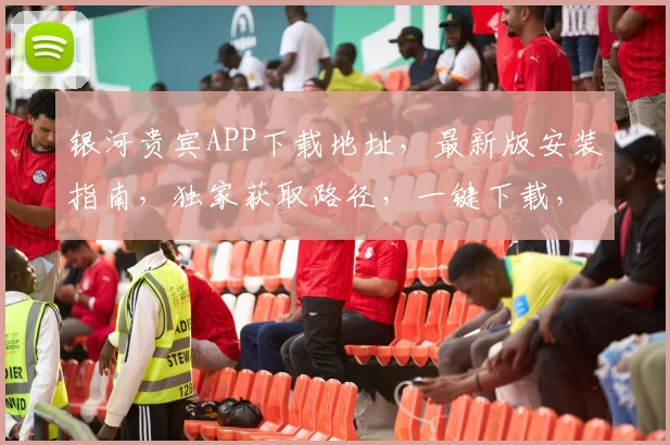 银河贵宾APP下载地址,最新版安装指南,独家获取路径,一键下载,轻松体验